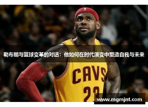 勒布朗与篮球变革的对话：他如何在时代演变中塑造自我与未来