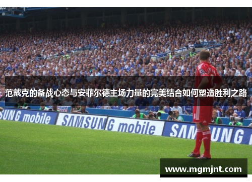 范戴克的备战心态与安菲尔德主场力量的完美结合如何塑造胜利之路 范戴克的备战心态与安菲尔德主场力量的完美结合如何塑造胜利之路